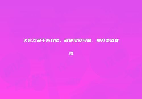 火影忍者手游攻略：解决常见问题，提升游戏体验