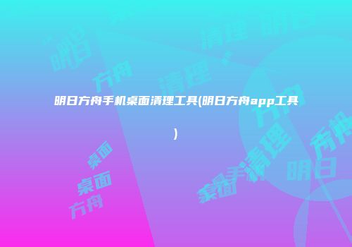 明日方舟手机桌面清理工具(明日方舟app工具)
