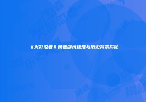 《火影忍者》角色剧情梳理与历史背景揭秘