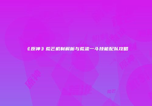 《原神》荒芒机制解析与荒泷一斗技能配队攻略