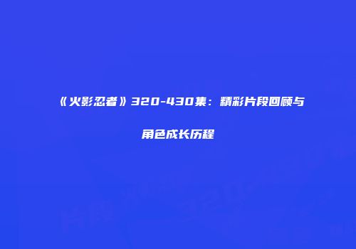 《火影忍者》320-430集：精彩片段回顾与角色成长历程