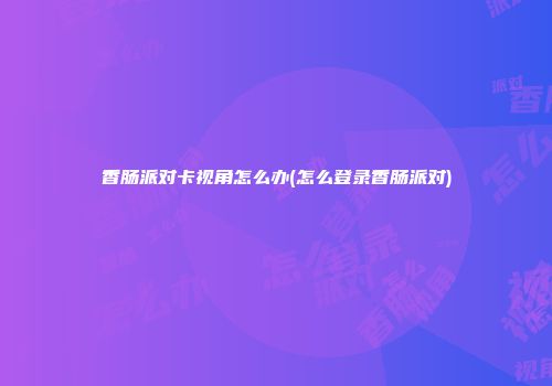 香肠派对卡视角怎么办(怎么登录香肠派对)