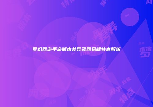 梦幻西游手游版本差异及网易版特点解析