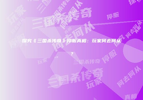 探究《三国杀传奇》停服真相：玩家何去何从？