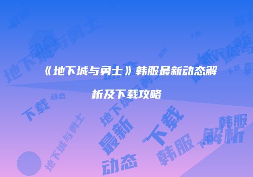 《地下城与勇士》韩服最新动态解析及下载攻略