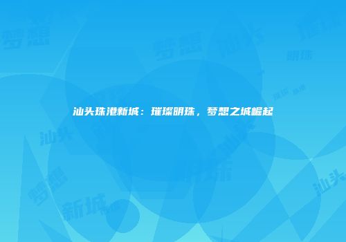 汕头珠港新城：璀璨明珠，梦想之城崛起