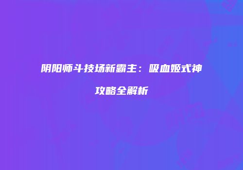 阴阳师斗技场新霸主：吸血姬式神攻略全解析