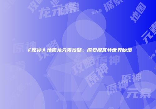《原神》地图龙元素攻略：探索提瓦特世界秘境