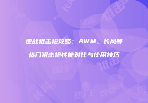 逆战狙击枪攻略：AWM、长风等热门狙击枪性能对比与使用技巧