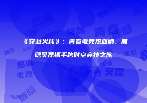 《穿越火线》：青春电竞热血剧，鹿晗吴磊携手跨时空竞技之旅