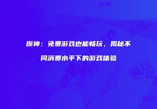 原神：免费游戏也能畅玩，揭秘不同消费水平下的游戏体验