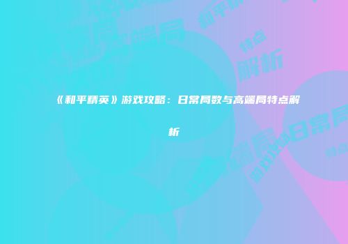 《和平精英》游戏攻略：日常局数与高端局特点解析