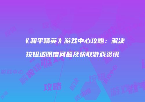 《和平精英》游戏中心攻略：解决按钮透明度问题及获取游戏资讯