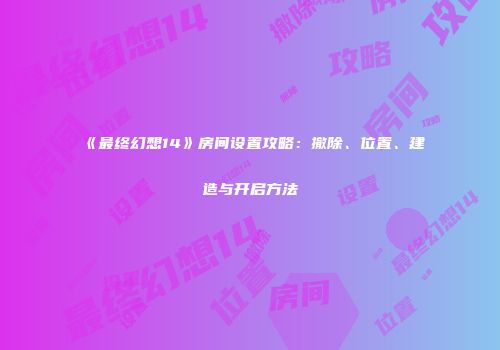 《最终幻想14》房间设置攻略：撤除、位置、建造与开启方法