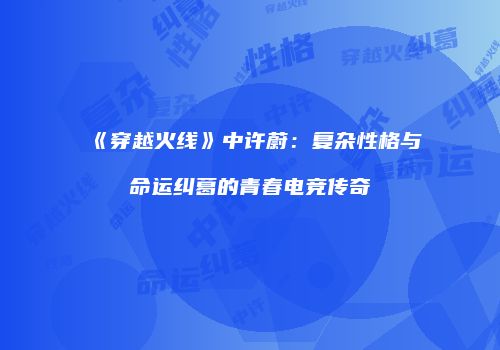《穿越火线》中许蔚：复杂性格与命运纠葛的青春电竞传奇