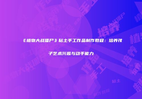 《植物大战僵尸》粘土手工作品制作教程：培养孩子艺术兴趣与动手能力