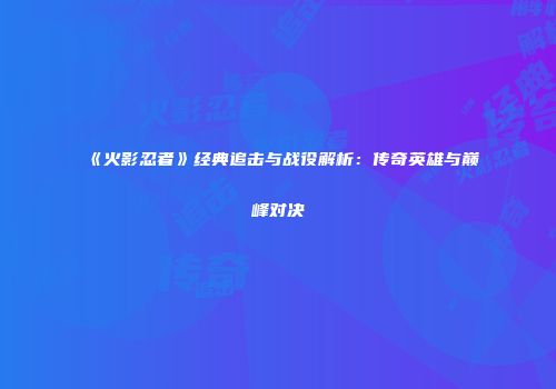 《火影忍者》经典追击与战役解析：传奇英雄与巅峰对决