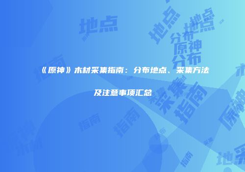 《原神》木材采集指南：分布地点、采集方法及注意事项汇总