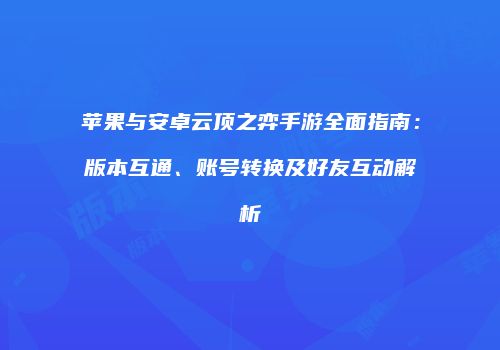 苹果与安卓云顶之弈手游全面指南：版本互通、账号转换及好友互动解析