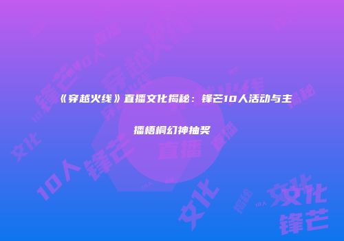 《穿越火线》直播文化揭秘：锋芒10人活动与主播梧桐幻神抽奖