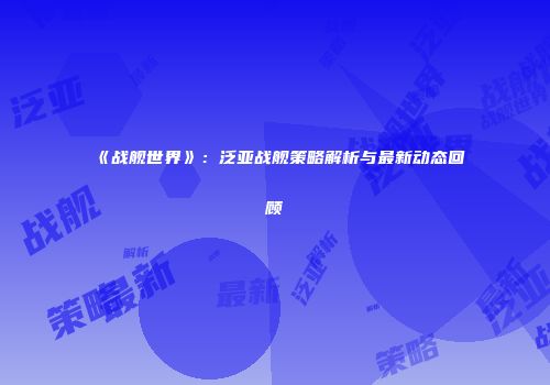 《战舰世界》：泛亚战舰策略解析与最新动态回顾