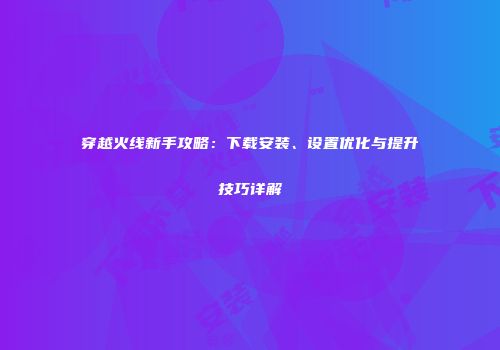 穿越火线新手攻略：下载安装、设置优化与提升技巧详解