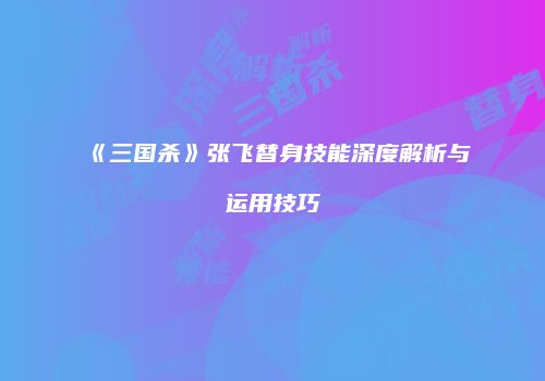 《三国杀》张飞替身技能深度解析与运用技巧