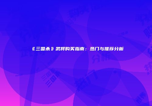 《三国杀》武将购买指南：热门与推荐分析