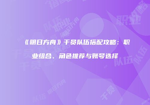《明日方舟》干员队伍搭配攻略：职业组合、角色推荐与账号选择