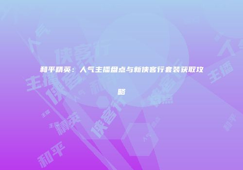 和平精英：人气主播盘点与新侠客行套装获取攻略
