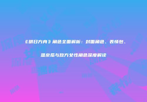 《明日方舟》角色全面解析：封面角色、表情包、温泉瓜与敌方女性角色深度解读