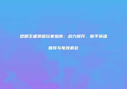 昆明王者荣耀玩家指南：战力提升、新手英雄推荐与电竞机会