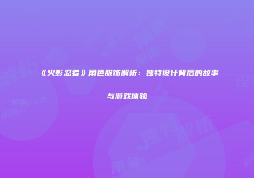 《火影忍者》角色服饰解析：独特设计背后的故事与游戏体验