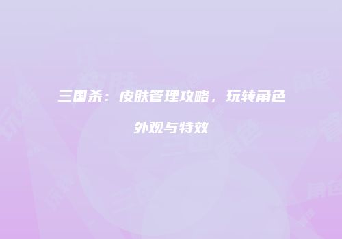 三国杀：皮肤管理攻略，玩转角色外观与特效