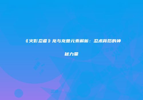 《火影忍者》龙与龙兽元素解析：忍术背后的神秘力量