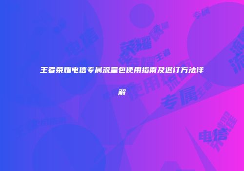 王者荣耀电信专属流量包使用指南及退订方法详解