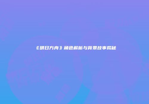 《明日方舟》角色解析与背景故事揭秘