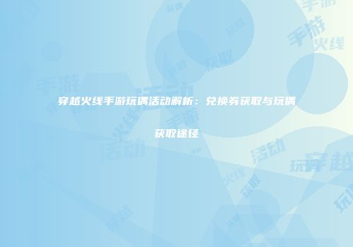 穿越火线手游玩偶活动解析：兑换券获取与玩偶获取途径