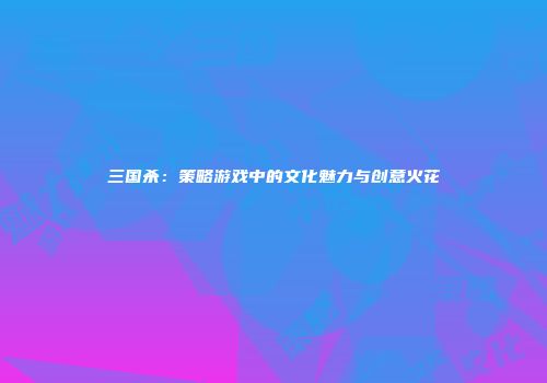 三国杀：策略游戏中的文化魅力与创意火花