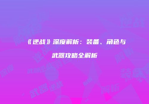 《逆战》深度解析：装备、角色与武器攻略全解析