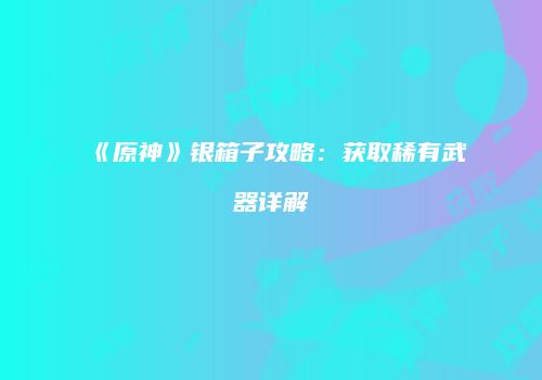 《原神》银箱子攻略：获取稀有武器详解