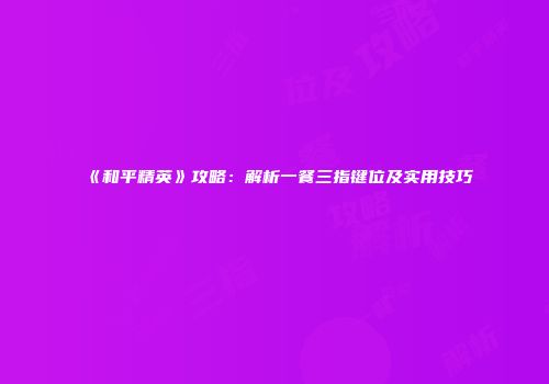 《和平精英》攻略：解析一餐三指键位及实用技巧