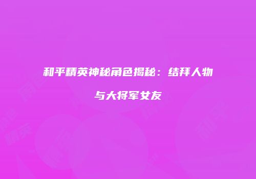 和平精英神秘角色揭秘：结拜人物与大将军女友