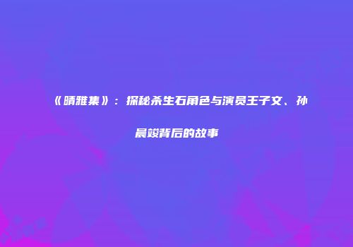 《晴雅集》：探秘杀生石角色与演员王子文、孙晨竣背后的故事