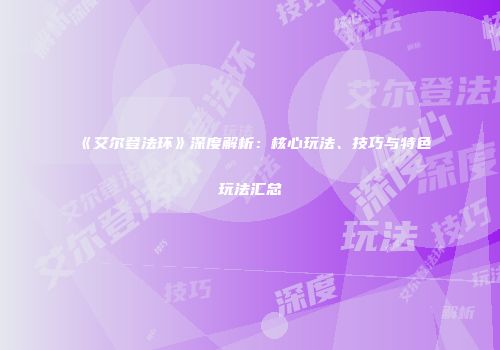 《艾尔登法环》深度解析：核心玩法、技巧与特色玩法汇总