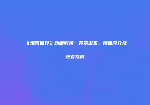 《坦克世界》动画解析：背景国家、角色简介及观看指南