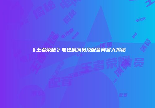 《王者荣耀》电视剧演员及配音阵容大揭秘