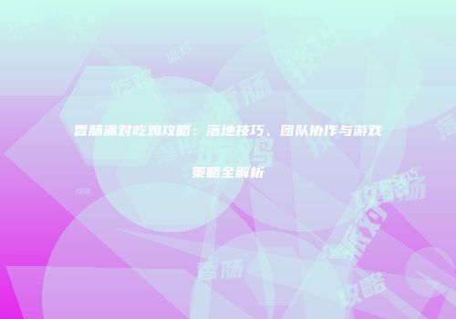 香肠派对吃鸡攻略：落地技巧、团队协作与游戏策略全解析