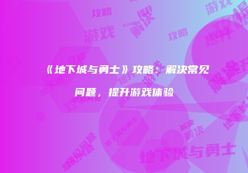 《地下城与勇士》攻略：解决常见问题，提升游戏体验