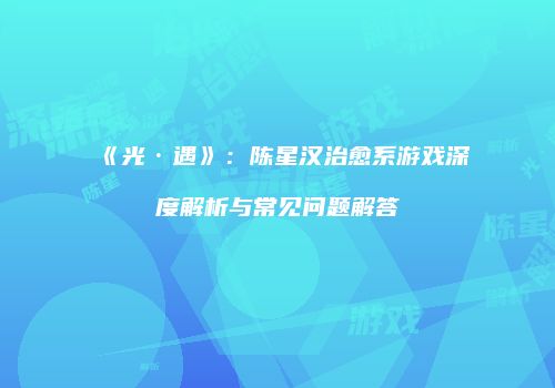《光·遇》：陈星汉治愈系游戏深度解析与常见问题解答